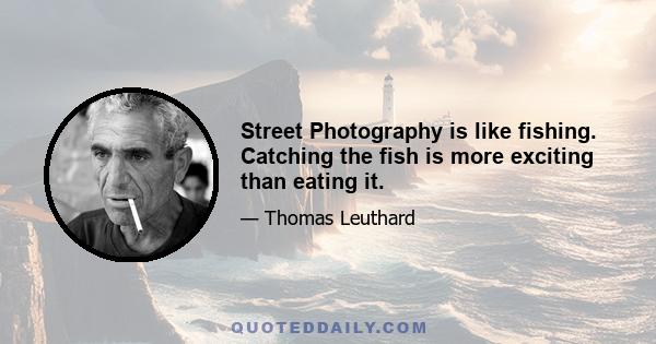 Street Photography is like fishing. Catching the fish is more exciting than eating it.