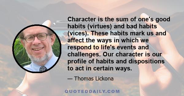 Character is the sum of one's good habits (virtues) and bad habits (vices). These habits mark us and affect the ways in which we respond to life's events and challenges. Our character is our profile of habits and