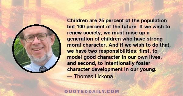 Children are 25 percent of the population but 100 percent of the future. If we wish to renew society, we must raise up a generation of children who have strong moral character. And if we wish to do that, we have two