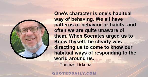 One's character is one's habitual way of behaving. We all have patterns of behavior or habits, and often we are quite unaware of them. When Socrates urged us to Know thyself, he clearly was directing us to come to know