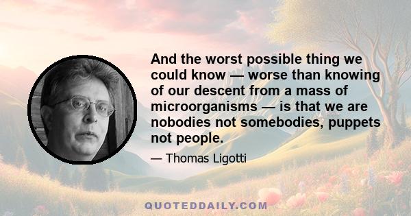 And the worst possible thing we could know — worse than knowing of our descent from a mass of microorganisms — is that we are nobodies not somebodies, puppets not people.