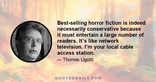 Best-selling horror fiction is indeed necessarily conservative because it must entertain a large number of readers. It’s like network television. I’m your local cable access station.