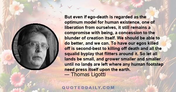 But even if ego-death is regarded as the optimum model for human existence, one of liberation from ourselves, it still remains a compromise with being, a concession to the blunder of creation itself. We should be able