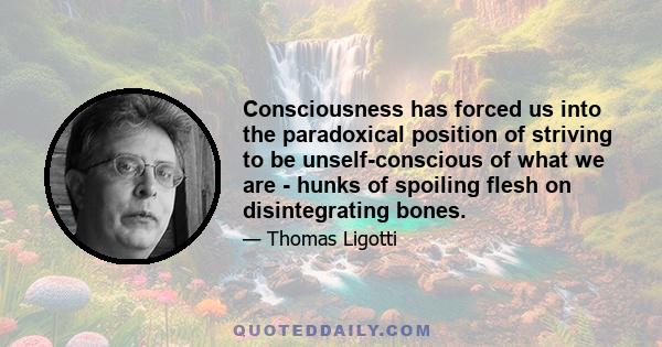 Consciousness has forced us into the paradoxical position of striving to be unself-conscious of what we are - hunks of spoiling flesh on disintegrating bones.