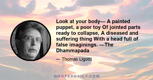 Look at your body— A painted puppet, a poor toy Of jointed parts ready to collapse, A diseased and suffering thing With a head full of false imaginings. —The Dhammapada