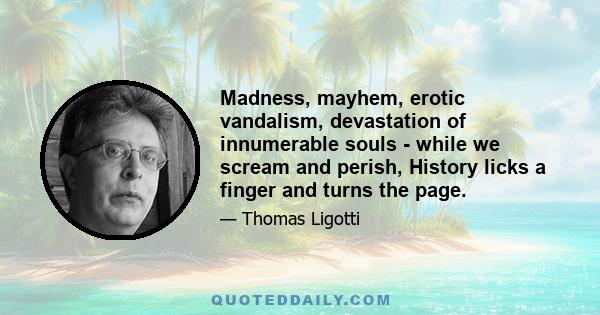 Madness, mayhem, erotic vandalism, devastation of innumerable souls - while we scream and perish, History licks a finger and turns the page.