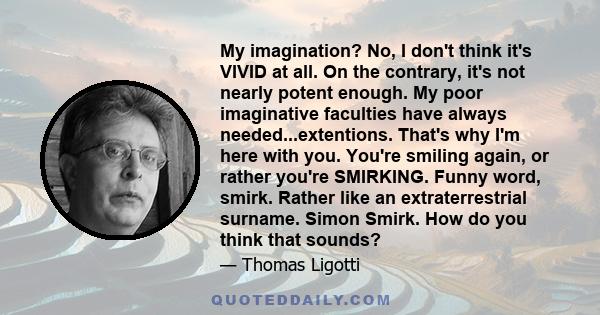 My imagination? No, I don't think it's VIVID at all. On the contrary, it's not nearly potent enough. My poor imaginative faculties have always needed...extentions. That's why I'm here with you. You're smiling again, or