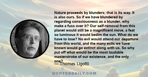 Nature proceeds by blunders; that is its way. It is also ours. So if we have blundered by regarding consciousness as a blunder, why make a fuss over it? Our self-removal from this planet would still be a magnificent