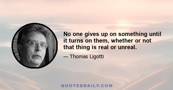 No one gives up on something until it turns on them, whether or not that thing is real or unreal.