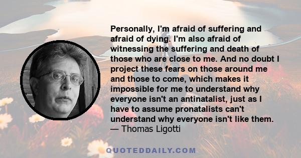 Personally, I'm afraid of suffering and afraid of dying. I'm also afraid of witnessing the suffering and death of those who are close to me. And no doubt I project these fears on those around me and those to come, which 