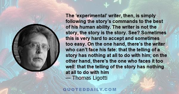 The ‘experimental’ writer, then, is simply following the story’s commands to the best of his human ability. The writer is not the story, the story is the story. See? Sometimes this is very hard to accept and sometimes