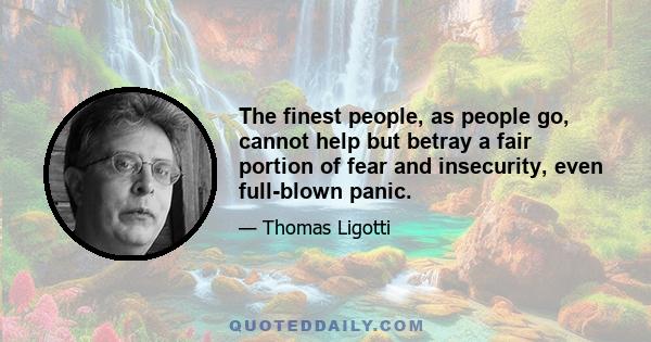 The finest people, as people go, cannot help but betray a fair portion of fear and insecurity, even full-blown panic.