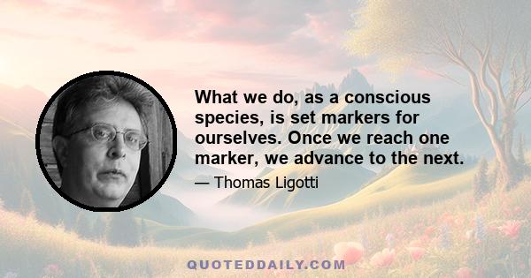 What we do, as a conscious species, is set markers for ourselves. Once we reach one marker, we advance to the next.