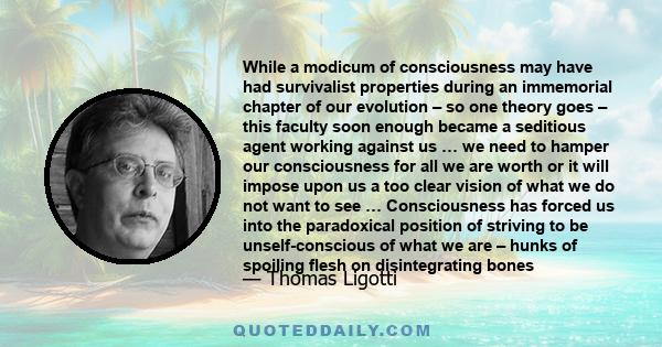 While a modicum of consciousness may have had survivalist properties during an immemorial chapter of our evolution – so one theory goes – this faculty soon enough became a seditious agent working against us … we need to 