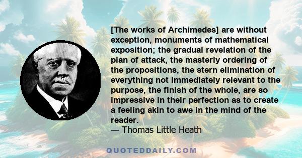 [The works of Archimedes] are without exception, monuments of mathematical exposition; the gradual revelation of the plan of attack, the masterly ordering of the propositions, the stern elimination of everything not