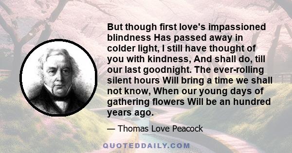 But though first love's impassioned blindness Has passed away in colder light, I still have thought of you with kindness, And shall do, till our last goodnight. The ever-rolling silent hours Will bring a time we shall