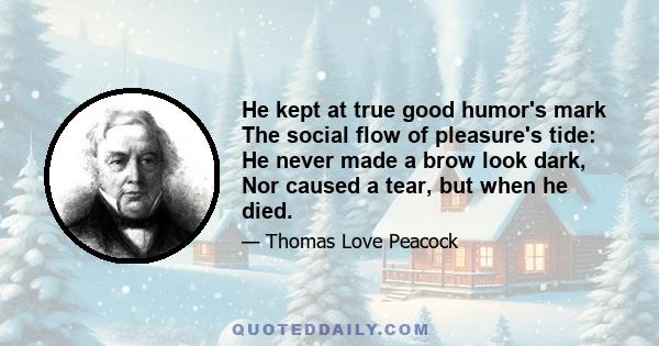 He kept at true good humor's mark The social flow of pleasure's tide: He never made a brow look dark, Nor caused a tear, but when he died.