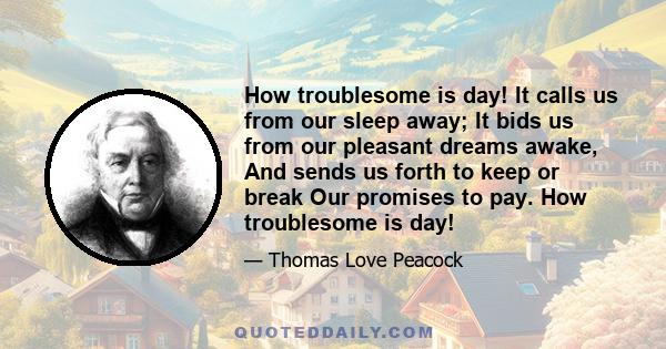 How troublesome is day! It calls us from our sleep away; It bids us from our pleasant dreams awake, And sends us forth to keep or break Our promises to pay. How troublesome is day!