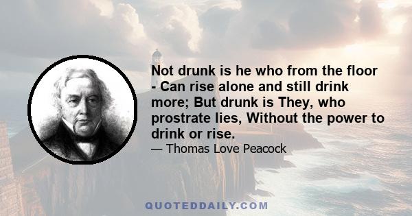 Not drunk is he who from the floor - Can rise alone and still drink more; But drunk is They, who prostrate lies, Without the power to drink or rise.