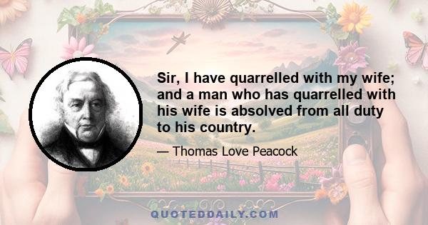 Sir, I have quarrelled with my wife; and a man who has quarrelled with his wife is absolved from all duty to his country.