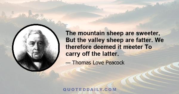 The mountain sheep are sweeter, But the valley sheep are fatter. We therefore deemed it meeter To carry off the latter.