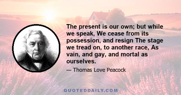 The present is our own; but while we speak, We cease from its possession, and resign The stage we tread on, to another race, As vain, and gay, and mortal as ourselves.