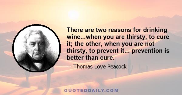 There are two reasons for drinking wine...when you are thirsty, to cure it; the other, when you are not thirsty, to prevent it... prevention is better than cure.