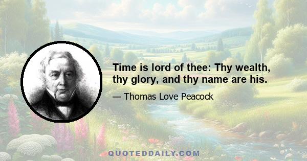 Time is lord of thee: Thy wealth, thy glory, and thy name are his.