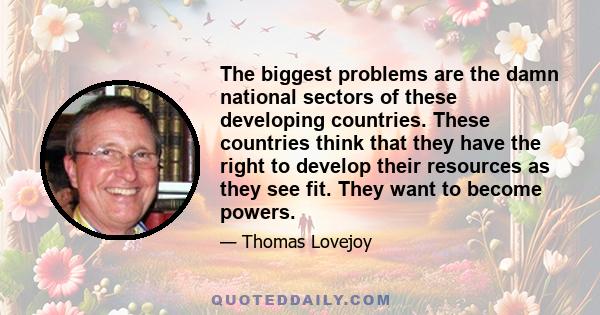 The biggest problems are the damn national sectors of these developing countries. These countries think that they have the right to develop their resources as they see fit. They want to become powers.