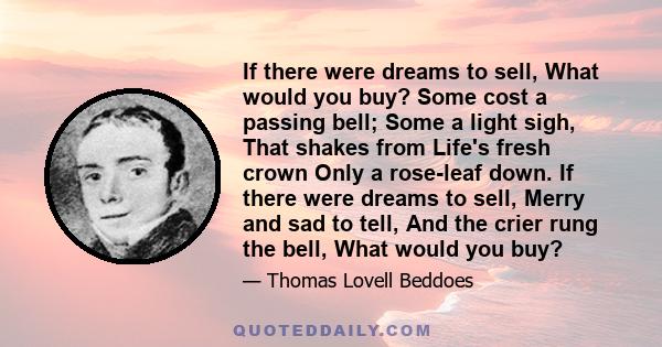 If there were dreams to sell, What would you buy? Some cost a passing bell; Some a light sigh, That shakes from Life's fresh crown Only a rose-leaf down. If there were dreams to sell, Merry and sad to tell, And the