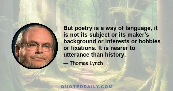 But poetry is a way of language, it is not its subject or its maker's background or interests or hobbies or fixations. It is nearer to utterance than history.