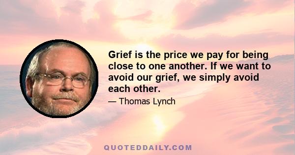 Grief is the price we pay for being close to one another. If we want to avoid our grief, we simply avoid each other.