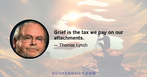 Grief is the tax we pay on our attachments.