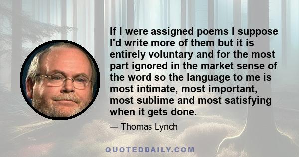 If I were assigned poems I suppose I'd write more of them but it is entirely voluntary and for the most part ignored in the market sense of the word so the language to me is most intimate, most important, most sublime