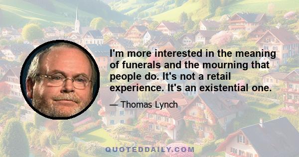 I'm more interested in the meaning of funerals and the mourning that people do. It's not a retail experience. It's an existential one.