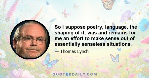 So I suppose poetry, language, the shaping of it, was and remains for me an effort to make sense out of essentially senseless situations.