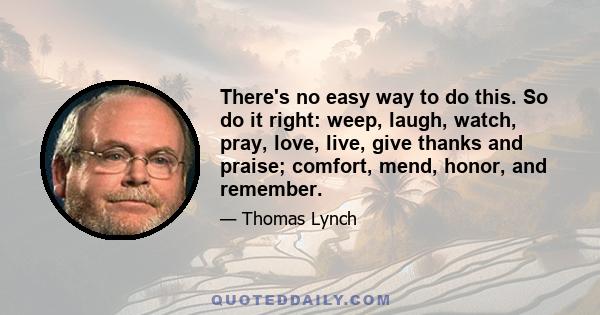 There's no easy way to do this. So do it right: weep, laugh, watch, pray, love, live, give thanks and praise; comfort, mend, honor, and remember.