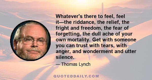 Whatever's there to feel, feel it—the riddance, the relief, the fright and freedom, the fear of forgetting, the dull ache of your own mortality. Get with someone you can trust with tears, with anger, and wonderment and