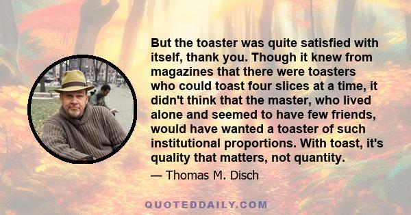 But the toaster was quite satisfied with itself, thank you. Though it knew from magazines that there were toasters who could toast four slices at a time, it didn't think that the master, who lived alone and seemed to