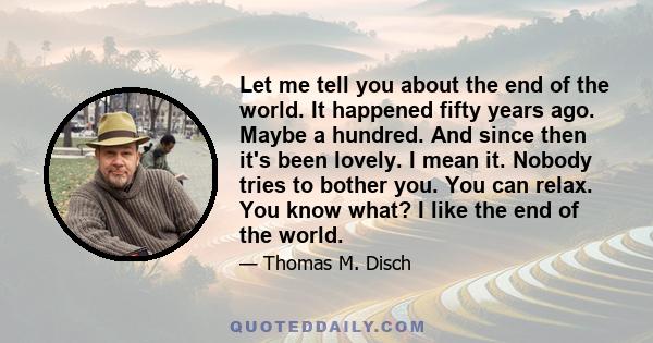 Let me tell you about the end of the world. It happened fifty years ago. Maybe a hundred. And since then it's been lovely. I mean it. Nobody tries to bother you. You can relax. You know what? I like the end of the world.