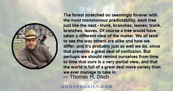 The forest stretched on seemingly forever with the most monotonous predictability, each tree just like the next - trunk, branches, leaves; trunk, branches, leaves. Of course a tree would have taken a different view of