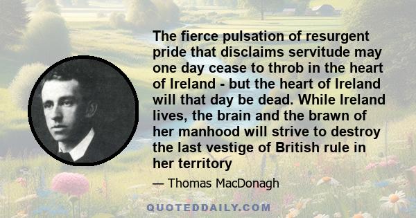 The fierce pulsation of resurgent pride that disclaims servitude may one day cease to throb in the heart of Ireland - but the heart of Ireland will that day be dead. While Ireland lives, the brain and the brawn of her