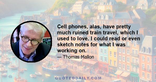 Cell phones, alas, have pretty much ruined train travel, which I used to love. I could read or even sketch notes for what I was working on.