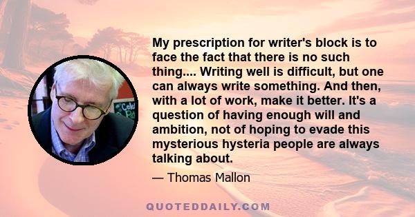 My prescription for writer's block is to face the fact that there is no such thing.... Writing well is difficult, but one can always write something. And then, with a lot of work, make it better. It's a question of