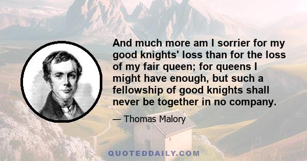 And much more am I sorrier for my good knights' loss than for the loss of my fair queen; for queens I might have enough, but such a fellowship of good knights shall never be together in no company.