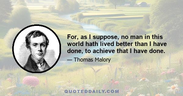 For, as I suppose, no man in this world hath lived better than I have done, to achieve that I have done.