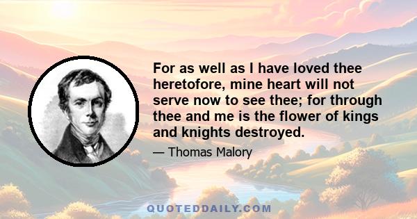 For as well as I have loved thee heretofore, mine heart will not serve now to see thee; for through thee and me is the flower of kings and knights destroyed.