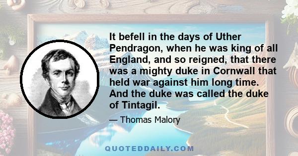 It befell in the days of Uther Pendragon, when he was king of all England, and so reigned, that there was a mighty duke in Cornwall that held war against him long time. And the duke was called the duke of Tintagil.