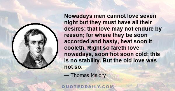 Nowadays men cannot love seven night but they must have all their desires: that love may not endure by reason; for where they be soon accorded and hasty, heat soon it cooleth. Right so fareth love nowadays, soon hot