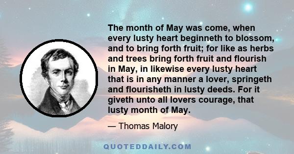 The month of May was come, when every lusty heart beginneth to blossom, and to bring forth fruit; for like as herbs and trees bring forth fruit and flourish in May, in likewise every lusty heart that is in any manner a